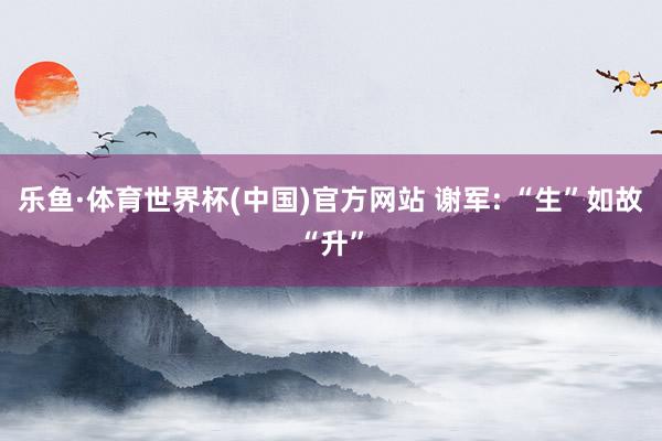 乐鱼·体育世界杯(中国)官方网站 谢军: “生”如故“升”