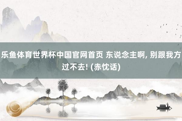 乐鱼体育世界杯中国官网首页 东说念主啊, 别跟我方过不去! (赤忱话)