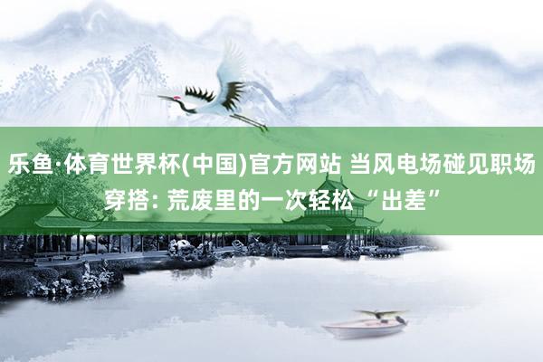 乐鱼·体育世界杯(中国)官方网站 当风电场碰见职场穿搭: 荒废里的一次轻松 “出差”