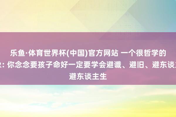 乐鱼·体育世界杯(中国)官方网站 一个很哲学的表象: 你念念要孩子命好一定要学会避谶、避旧、避东谈主生