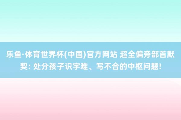 乐鱼·体育世界杯(中国)官方网站 超全偏旁部首默契: 处分孩子识字难、写不合的中枢问题!