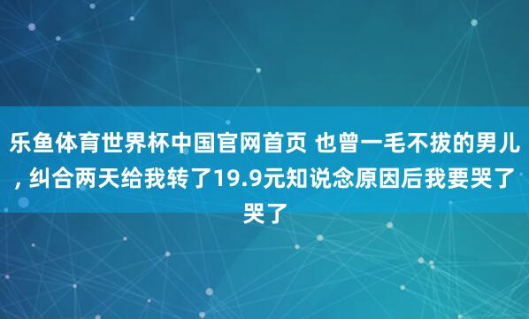 乐鱼体育世界杯中国官网首页 也曾一毛不拔的男儿, 纠合两天给我转了19.9元知说念原因后我要哭了