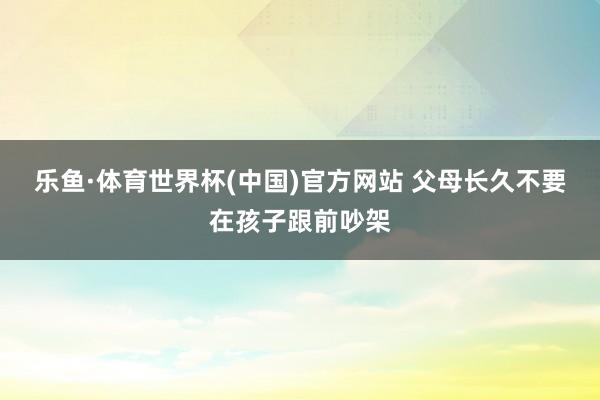 乐鱼·体育世界杯(中国)官方网站 父母长久不要在孩子跟前吵架