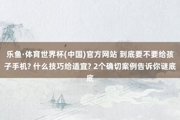 乐鱼·体育世界杯(中国)官方网站 到底要不要给孩子手机? 什么技巧给适宜? 2个确切案例告诉你谜底