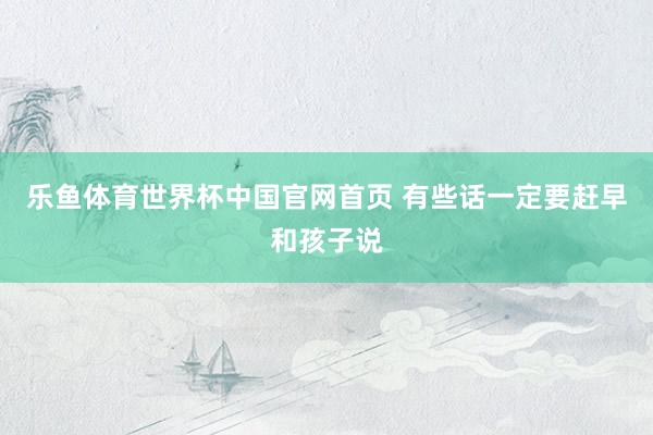 乐鱼体育世界杯中国官网首页 有些话一定要赶早和孩子说