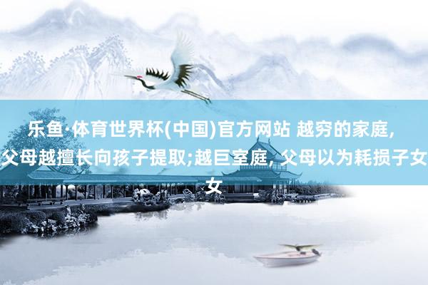 乐鱼·体育世界杯(中国)官方网站 越穷的家庭, 父母越擅长向孩子提取;越巨室庭, 父母以为耗损子女