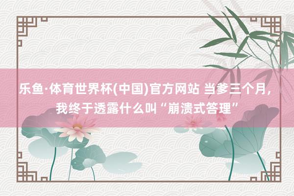 乐鱼·体育世界杯(中国)官方网站 当爹三个月, 我终于透露什么叫“崩溃式答理”