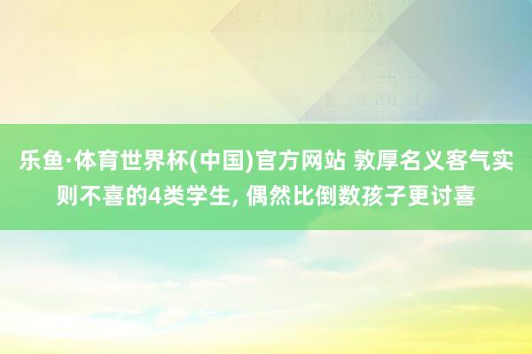 乐鱼·体育世界杯(中国)官方网站 敦厚名义客气实则不喜的4类学生, 偶然比倒数孩子更讨喜