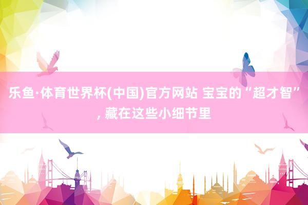 乐鱼·体育世界杯(中国)官方网站 宝宝的“超才智”, 藏在这些小细节里