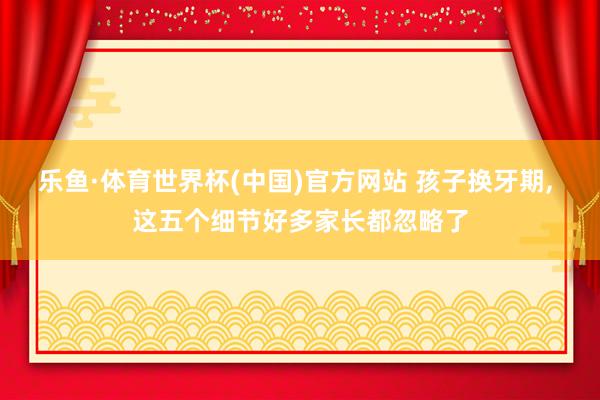 乐鱼·体育世界杯(中国)官方网站 孩子换牙期, 这五个细节好多家长都忽略了