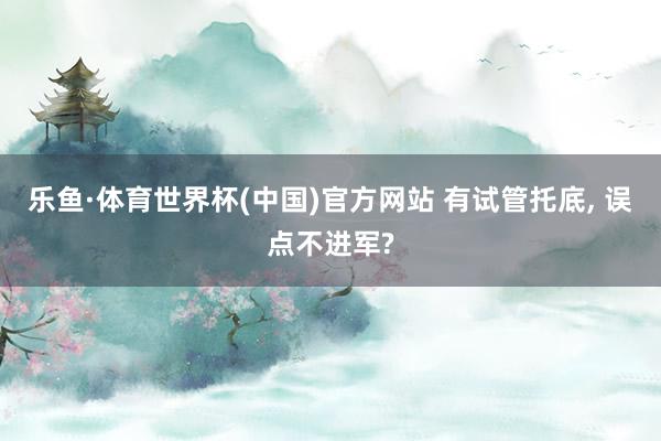 乐鱼·体育世界杯(中国)官方网站 有试管托底, 误点不进军?
