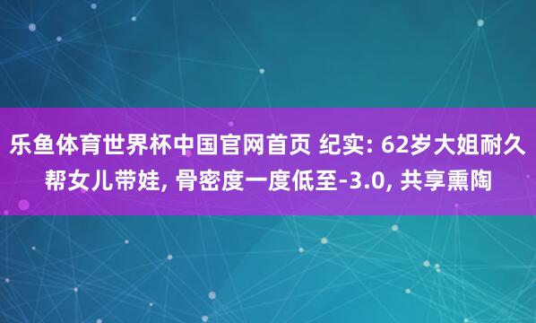 乐鱼体育世界杯中国官网首页 纪实: 62岁大姐耐久帮女儿带娃, 骨密度一度低至-3.0, 共享熏陶