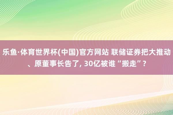 乐鱼·体育世界杯(中国)官方网站 联储证券把大推动、原董事长告了, 30亿被谁“搬走”?