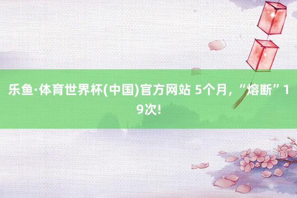 乐鱼·体育世界杯(中国)官方网站 5个月, “熔断”19次!