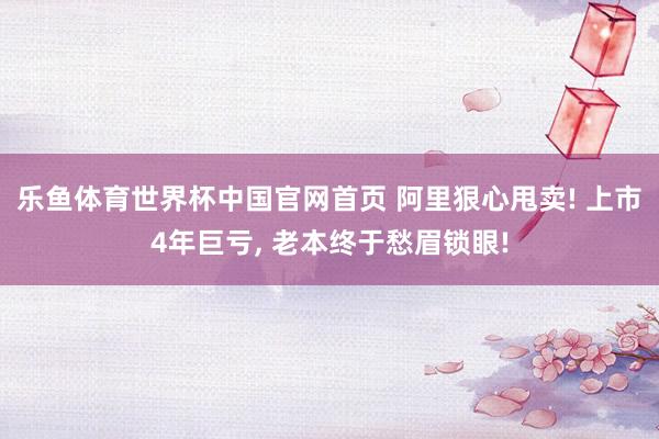 乐鱼体育世界杯中国官网首页 阿里狠心甩卖! 上市4年巨亏, 老本终于愁眉锁眼!