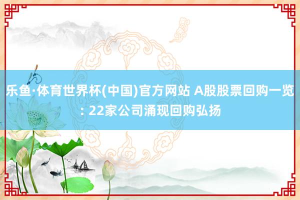 乐鱼·体育世界杯(中国)官方网站 A股股票回购一览: 22家公司涌现回购弘扬