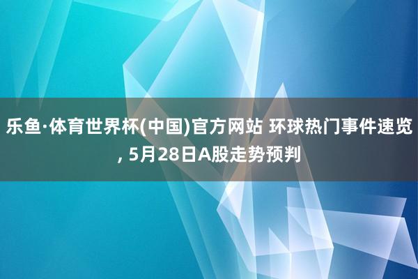乐鱼·体育世界杯(中国)官方网站 环球热门事件速览, 5月28日A股走势预判