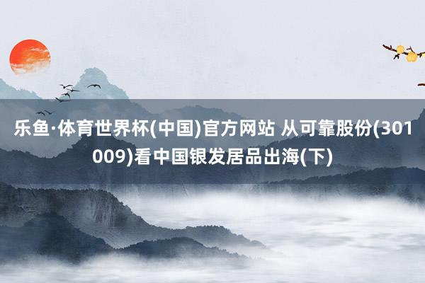 乐鱼·体育世界杯(中国)官方网站 从可靠股份(301009)看中国银发居品出海(下)