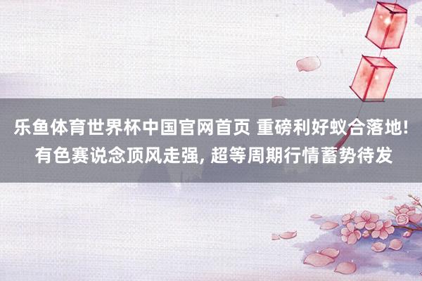 乐鱼体育世界杯中国官网首页 重磅利好蚁合落地! 有色赛说念顶风走强, 超等周期行情蓄势待发