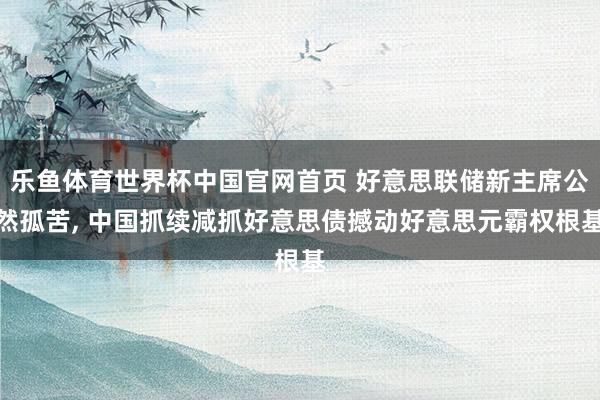 乐鱼体育世界杯中国官网首页 好意思联储新主席公然孤苦, 中国抓续减抓好意思债撼动好意思元霸权根基