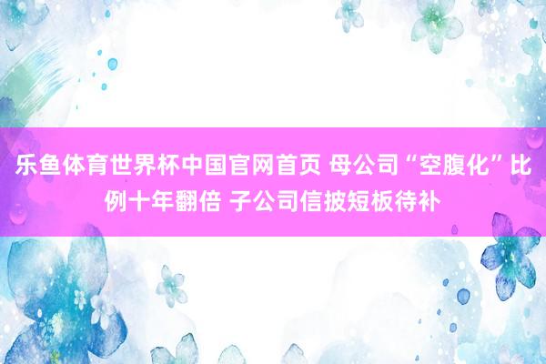 乐鱼体育世界杯中国官网首页 母公司“空腹化”比例十年翻倍 子公司信披短板待补