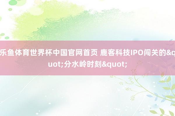 乐鱼体育世界杯中国官网首页 鹿客科技IPO闯关的"分水岭时刻"