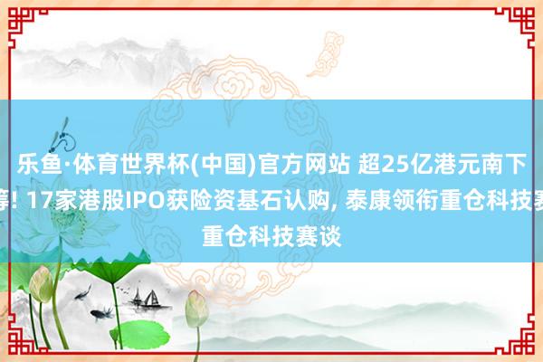 乐鱼·体育世界杯(中国)官方网站 超25亿港元南下抢筹! 17家港股IPO获险资基石认购, 泰康领衔重仓科技赛谈