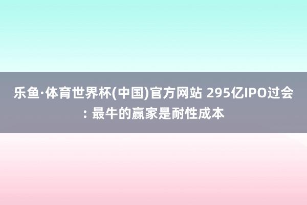 乐鱼·体育世界杯(中国)官方网站 295亿IPO过会: 最牛的赢家是耐性成本