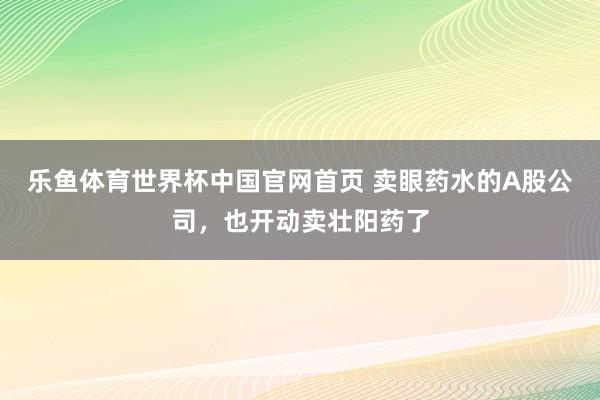 乐鱼体育世界杯中国官网首页 卖眼药水的A股公司，也开动卖壮阳药了