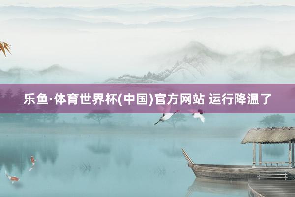 乐鱼·体育世界杯(中国)官方网站 运行降温了