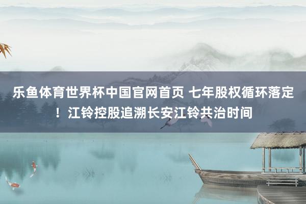 乐鱼体育世界杯中国官网首页 七年股权循环落定！江铃控股追溯长安江铃共治时间