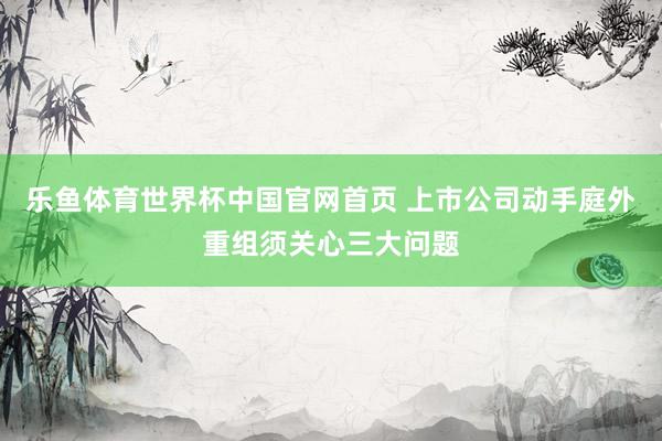 乐鱼体育世界杯中国官网首页 上市公司动手庭外重组须关心三大问题