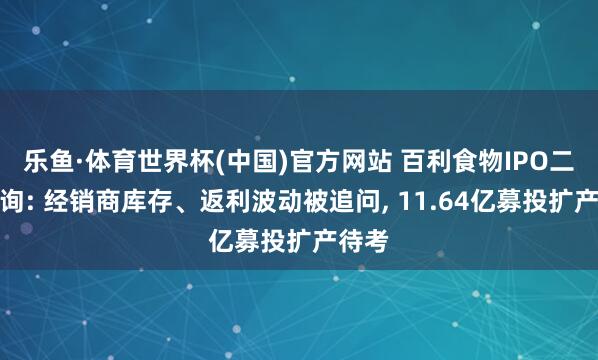 乐鱼·体育世界杯(中国)官方网站 百利食物IPO二轮问询: 经销商库存、返利波动被追问, 11.64亿募投扩产待考