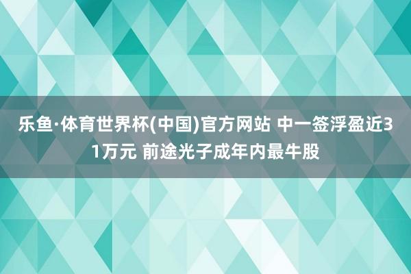 乐鱼·体育世界杯(中国)官方网站 中一签浮盈近31万元 前途光子成年内最牛股