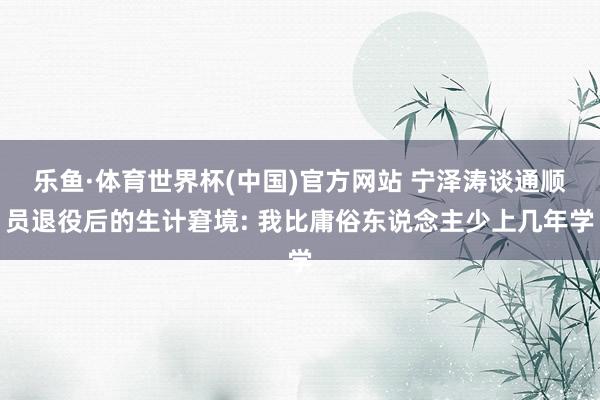 乐鱼·体育世界杯(中国)官方网站 宁泽涛谈通顺员退役后的生计窘境: 我比庸俗东说念主少上几年学