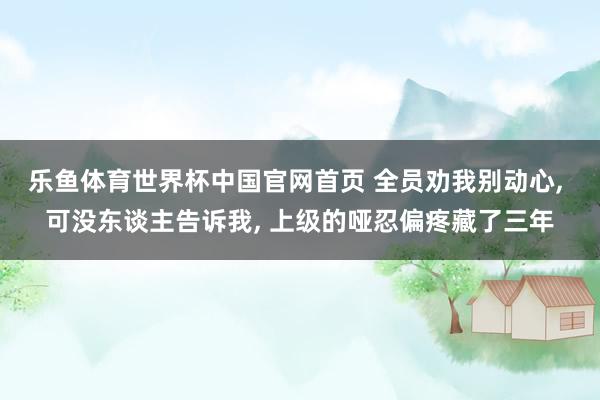 乐鱼体育世界杯中国官网首页 全员劝我别动心, 可没东谈主告诉我, 上级的哑忍偏疼藏了三年