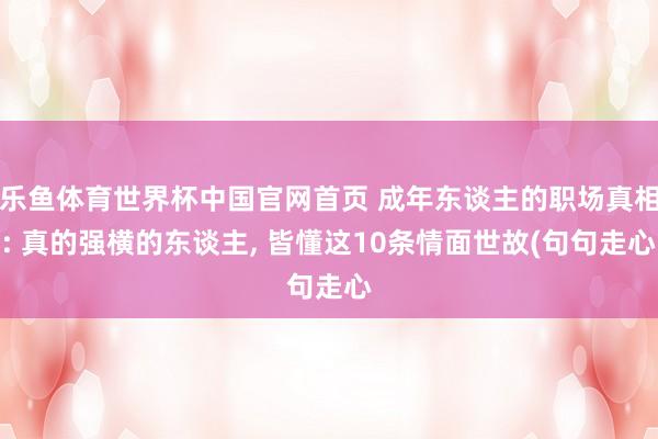 乐鱼体育世界杯中国官网首页 成年东谈主的职场真相: 真的强横的东谈主, 皆懂这10条情面世故(句句走心