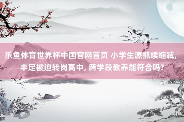 乐鱼体育世界杯中国官网首页 小学生源抓续缩减, 丰足被迫转岗高中, 跨学段教养能符合吗?