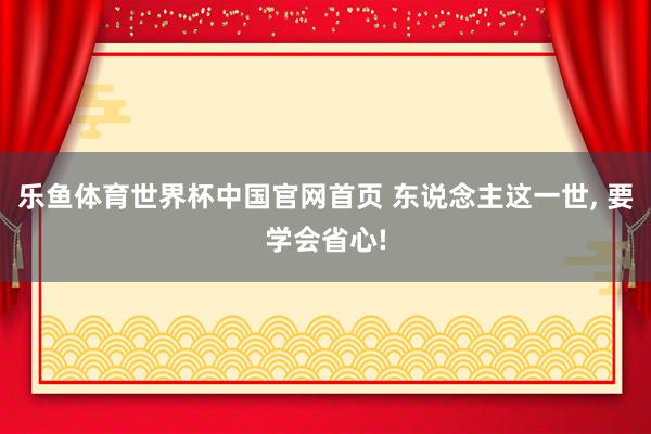 乐鱼体育世界杯中国官网首页 东说念主这一世, 要学会省心!