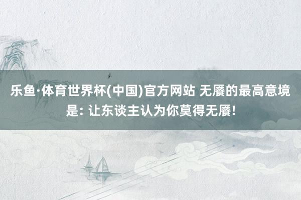 乐鱼·体育世界杯(中国)官方网站 无餍的最高意境是: 让东谈主认为你莫得无餍!