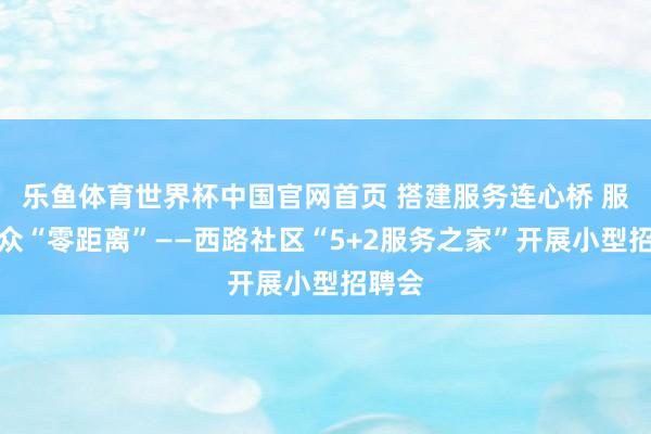 乐鱼体育世界杯中国官网首页 搭建服务连心桥 服务大众“零距离”——西路社区“5+2服务之家”开展小型招聘会