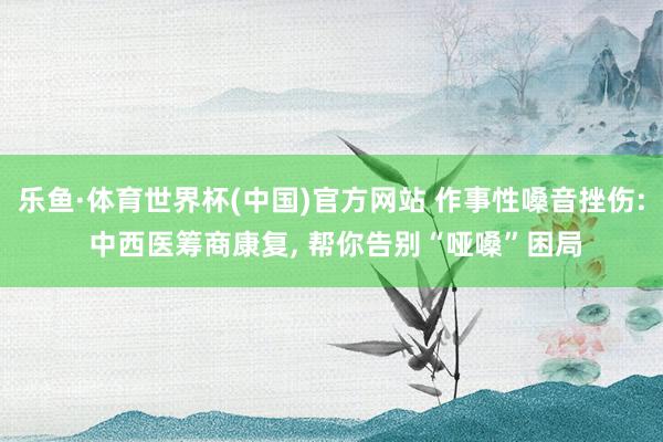 乐鱼·体育世界杯(中国)官方网站 作事性嗓音挫伤: 中西医筹商康复, 帮你告别“哑嗓”困局