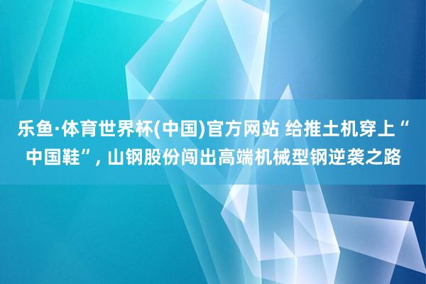 乐鱼·体育世界杯(中国)官方网站 给推土机穿上“中国鞋”, 山钢股份闯出高端机械型钢逆袭之路