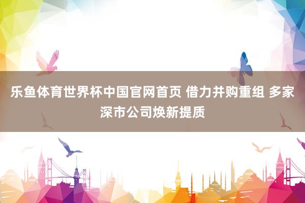 乐鱼体育世界杯中国官网首页 借力并购重组 多家深市公司焕新提质
