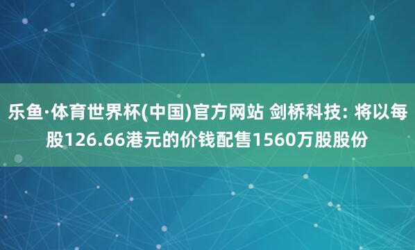 乐鱼·体育世界杯(中国)官方网站 剑桥科技: 将以每股126.66港元的价钱配售1560万股股份