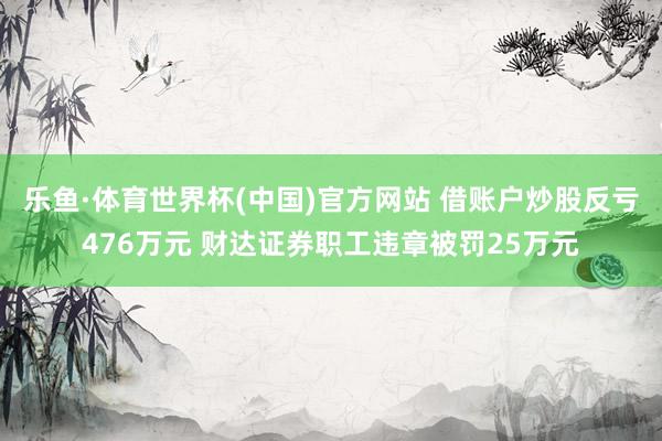 乐鱼·体育世界杯(中国)官方网站 借账户炒股反亏476万元 财达证券职工违章被罚25万元