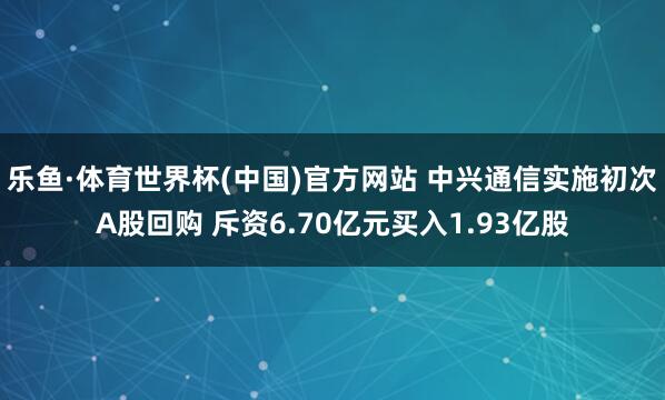 乐鱼·体育世界杯(中国)官方网站 中兴通信实施初次A股回购 斥资6.70亿元买入1.93亿股