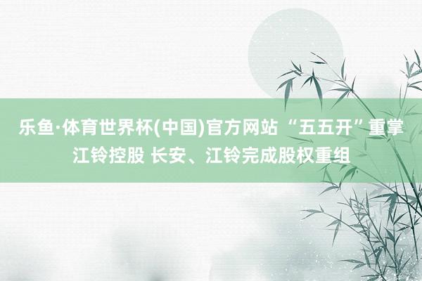 乐鱼·体育世界杯(中国)官方网站 “五五开”重掌江铃控股 长安、江铃完成股权重组