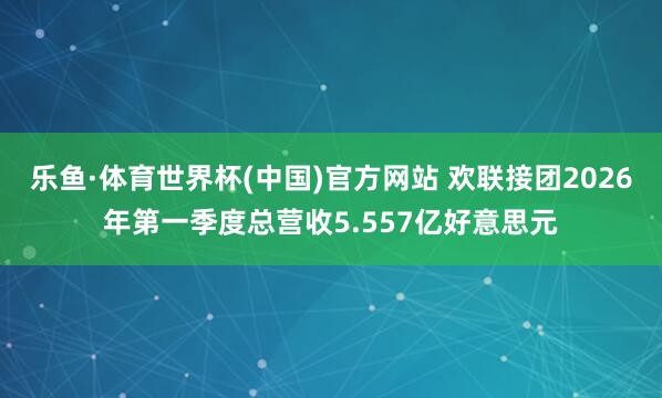 乐鱼·体育世界杯(中国)官方网站 欢联接团2026年第一季度总营收5.557亿好意思元