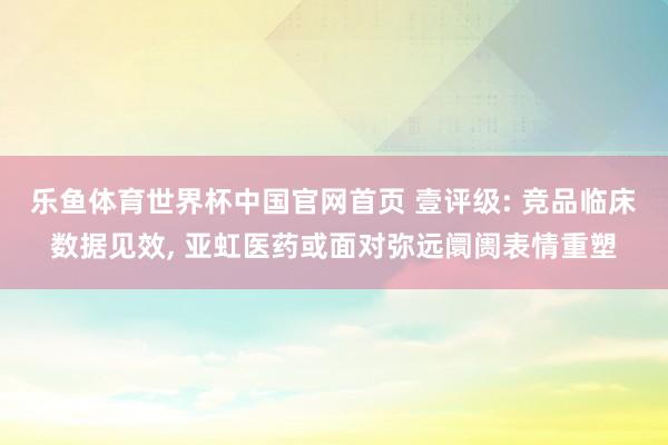 乐鱼体育世界杯中国官网首页 壹评级: 竞品临床数据见效, 亚虹医药或面对弥远阛阓表情重塑